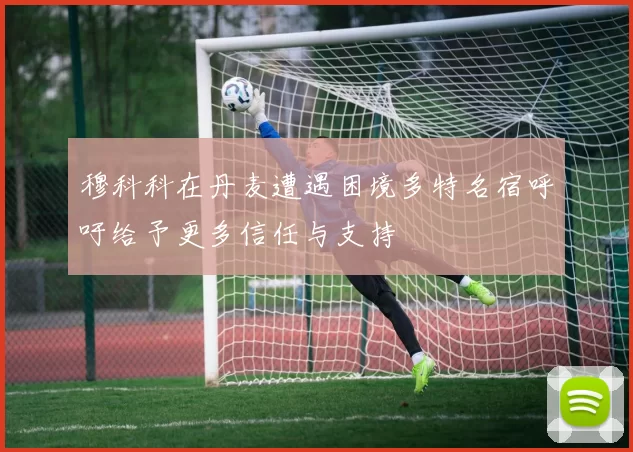 穆科科在丹麦遭遇困境多特名宿呼吁给予更多信任与支持