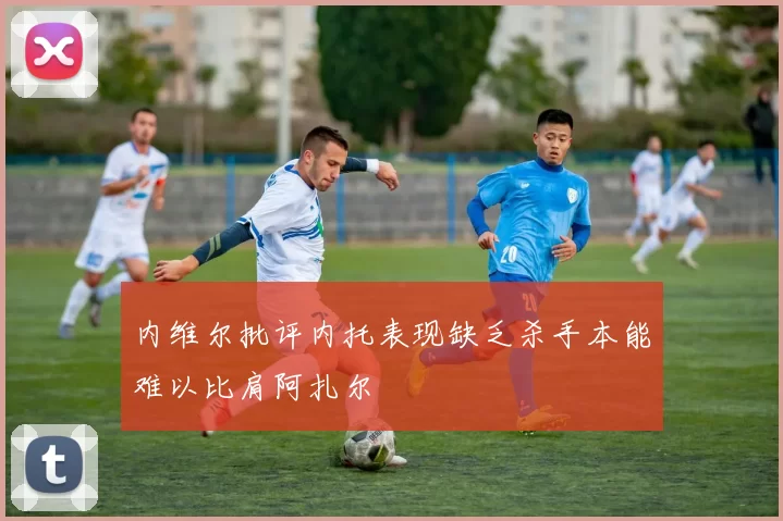 内维尔批评内托表现缺乏杀手本能难以比肩阿扎尔