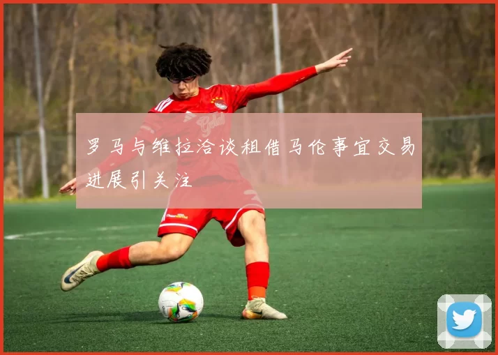 罗马与维拉洽谈租借马伦事宜交易进展引关注