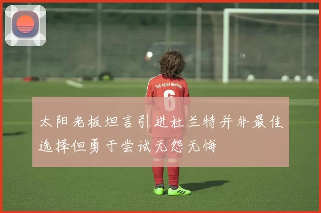 太阳老板坦言引进杜兰特并非最佳选择但勇于尝试无怨无悔