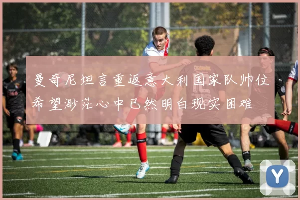 曼奇尼坦言重返意大利国家队帅位希望渺茫心中已然明白现实困难