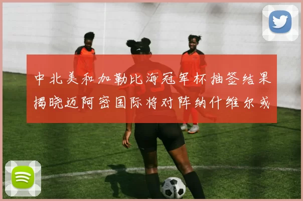 中北美和加勒比海冠军杯抽签结果揭晓迈阿密国际将对阵纳什维尔或渥太华胜者