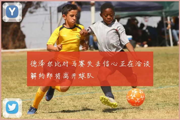 德泽尔比对马赛失去信心正在洽谈解约即将离开球队