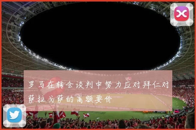 罗马在转会谈判中努力应对拜仁对萨拉戈萨的高额要价
