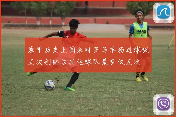 意甲历史上国米对罗马单场进球破五次创纪录其他球队最多仅五次
