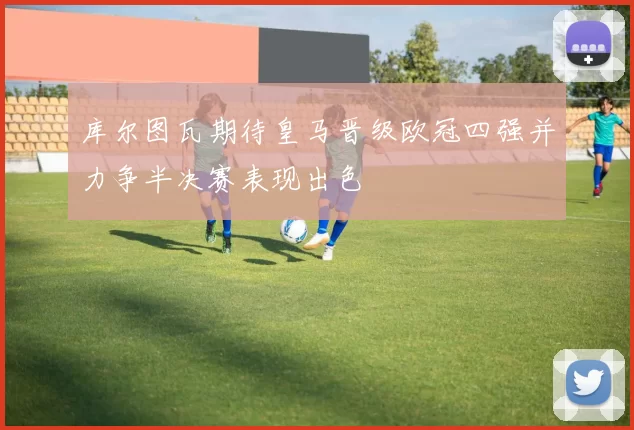 库尔图瓦期待皇马晋级欧冠四强并力争半决赛表现出色