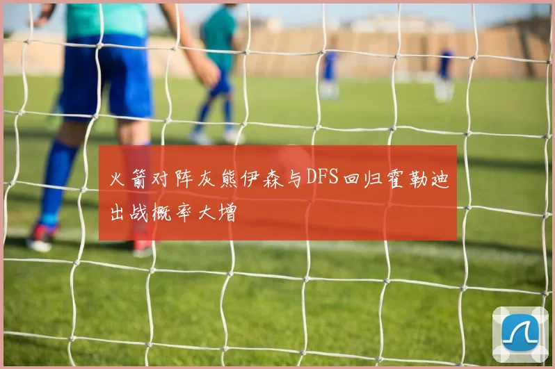 火箭对阵灰熊伊森与DFS回归霍勒迪出战概率大增