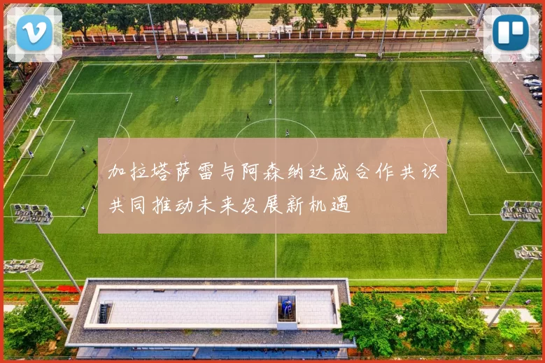 加拉塔萨雷与阿森纳达成合作共识共同推动未来发展新机遇