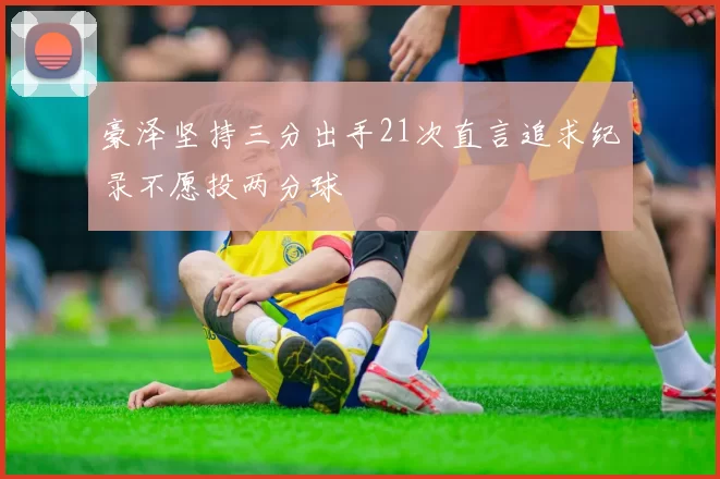豪泽坚持三分出手21次直言追求纪录不愿投两分球