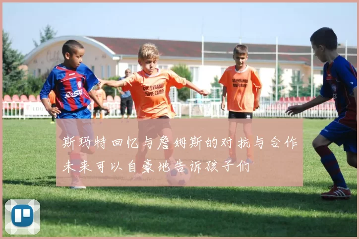 斯玛特回忆与詹姆斯的对抗与合作未来可以自豪地告诉孩子们