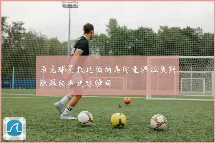 马竞球员抵达伯纳乌时重温拉莫斯欧冠经典进球瞬间