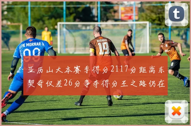亚历山大本赛季得分2117分距离东契奇仅差26分争夺得分王之路仍在继续