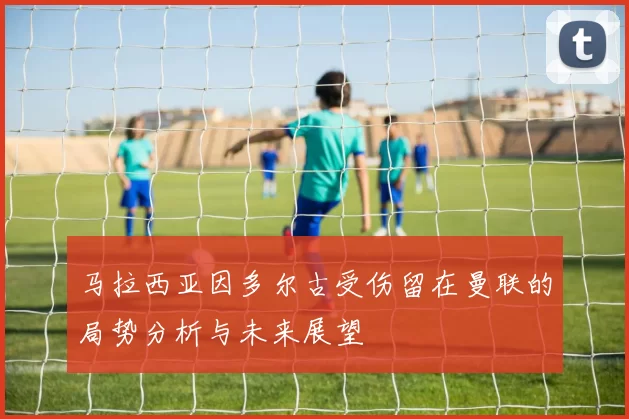 马拉西亚因多尔古受伤留在曼联的局势分析与未来展望
