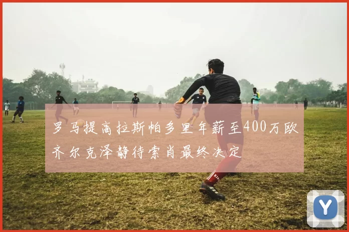 罗马提高拉斯帕多里年薪至400万欧齐尔克泽静待索肖最终决定
