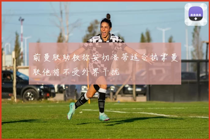 前曼联助教称安切洛蒂适合执掌曼联他将不受外界干扰